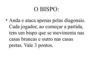 O BISPO:
• Anda e ataca apenas pelas diagonais.
Cada jogador, ao começar a partida,
tem um bispo que se movimenta nas
casas brancas e outro nas casas
pretas. Vale 3 pontos.
 