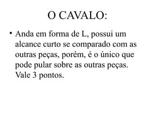 O CAVALO:
• Anda em forma de L, possui um
alcance curto se comparado com as
outras peças, porém, é o único que
pode pular sobre as outras peças.
Vale 3 pontos.
 