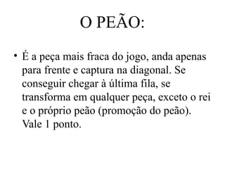 O PEÃO:
• É a peça mais fraca do jogo, anda apenas
para frente e captura na diagonal. Se
conseguir chegar à última fila, se
transforma em qualquer peça, exceto o rei
e o próprio peão (promoção do peão).
Vale 1 ponto.
 