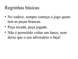 Regrinhas básicas:
• No xadrez, sempre começa o jogo quem
tem as peças brancas.
• Peça tocada, peça jogada.
• Não é permitido voltar um lance, nem
deixe que o seu adversário o faça!
 
