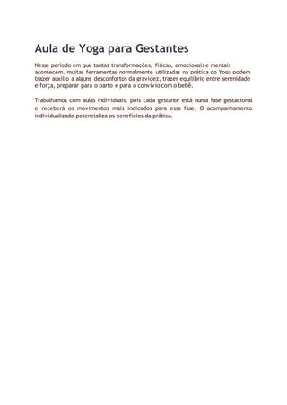 Aula de Yoga para Gestantes
Nesse período em que tantas transformações, físicas, emocionais e mentais
acontecem, muitas ferramentas normalmente utilizadas na prática do Yoga podem
trazer auxílio a alguns desconfortos da gravidez, trazer equilíbrio entre serenidade
e força, preparar para o parto e para o convívio com o bebê.
Trabalhamos com aulas individuais, pois cada gestante está numa fase gestacional
e receberá os movimentos mais indicados para essa fase. O acompanhamento
individualizado potencializa os benefícios da prática.
 