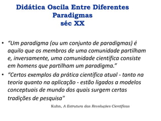 Didática Oscila Entre Diferentes
Paradigmas
séc XX
• “Um paradigma (ou um conjunto de paradigmas) é
aquilo que os membros de uma comunidade partilham
e, inversamente, uma comunidade científica consiste
em homens que partilham um paradigma.”
• “Certos exemplos da prática científica atual - tanto na
teoria quanto na aplicação - estão ligados a modelos
conceptuais de mundo dos quais surgem certas
tradições de pesquisa"
Kuhn, A Estrutura das Revoluções Científicas
 