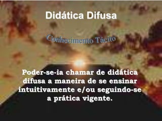 Didática Difusa
Poder-se-ia chamar de didática
difusa a maneira de se ensinar
intuitivamente e/ou seguindo-se
a prática vigente.
 