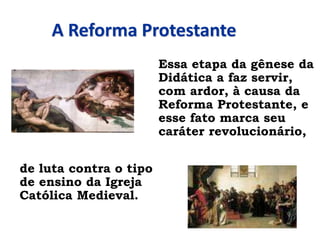 A Reforma Protestante
Essa etapa da gênese da
Didática a faz servir,
com ardor, à causa da
Reforma Protestante, e
esse fato marca seu
caráter revolucionário,
de luta contra o tipo
de ensino da Igreja
Católica Medieval.
 
