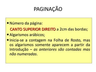 PAGINAÇÃO
Número da página:
CANTO SUPERIOR DIREITO a 2cm das bordas;
Algarismos arábicos;
Inicia-se a contagem na Folha de Rosto, mas
os algarismos somente aparecem a partir da
Introdução – as anteriores são contadas mas
não numeradas.
 