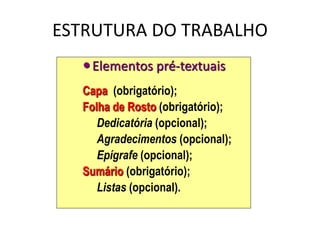 ESTRUTURA DO TRABALHO
Elementos pré-textuais
Capa (obrigatório);
Folha de Rosto (obrigatório);
Dedicatória (opcional);
Agradecimentos (opcional);
Epígrafe (opcional);
Sumário (obrigatório);
Listas (opcional).
 