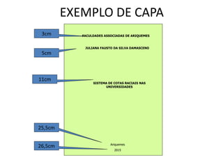 EXEMPLO DE CAPA
FACULDADES ASSOCIADAS DE ARIQUEMES
JULIANA FAUSTO DA SILVA DAMASCENO
SISTEMA DE COTAS RACIAIS NAS
UNIVERSIDADES
Ariquemes
2015
3cm
5cm
11cm
25,5cm
26,5cm
 