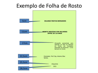 Exemplo de Folha de Rosto
SOLANGE FREITAS BERNARDES
Ariquemes
2015
Monografia apresentada para
obtenção do título de Bacharel
em Direito nas Faculdades
Associadas de Ariquemes – Curso
Bacharel em Direito.
Orientador: Prof. Esp. Antonio Silva
Santos.
5cm
11cm
22,5cm
25,5cm
26,5cm
17cm
ABORTO INDUZIDO POR MULHERES
ENTRE 18 E 29 ANOS
 