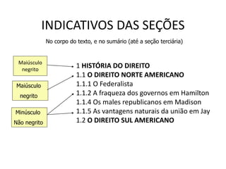 INDICATIVOS DAS SEÇÕES
1 HISTÓRIA DO DIREITO
1.1 O DIREITO NORTE AMERICANO
1.1.1 O Federalista
1.1.2 A fraqueza dos governos em Hamilton
1.1.4 Os males republicanos em Madison
1.1.5 As vantagens naturais da união em Jay
1.2 O DIREITO SUL AMERICANO
Maiúsculo
negrito
Maiúsculo
negrito
Minúsculo
Não negrito
No corpo do texto, e no sumário (até a seção terciária)
 