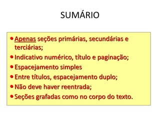 SUMÁRIO
Apenas seções primárias, secundárias e
terciárias;
Indicativo numérico, título e paginação;
Espacejamento simples
Entre títulos, espacejamento duplo;
Não deve haver reentrada;
Seções grafadas como no corpo do texto.
 