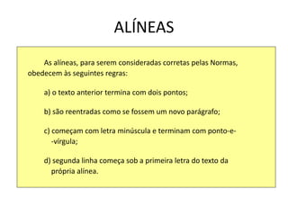 ALÍNEAS
As alíneas, para serem consideradas corretas pelas Normas,
obedecem às seguintes regras:
a) o texto anterior termina com dois pontos;
b) são reentradas como se fossem um novo parágrafo;
c) começam com letra minúscula e terminam com ponto-e-
-vírgula;
d) segunda linha começa sob a primeira letra do texto da
própria alínea.
 