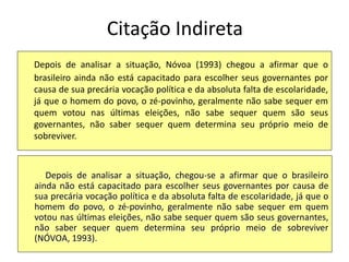 Citação Indireta
Depois de analisar a situação, Nóvoa (1993) chegou a afirmar que o
brasileiro ainda não está capacitado para escolher seus governantes por
causa de sua precária vocação política e da absoluta falta de escolaridade,
já que o homem do povo, o zé-povinho, geralmente não sabe sequer em
quem votou nas últimas eleições, não sabe sequer quem são seus
governantes, não saber sequer quem determina seu próprio meio de
sobreviver.
Depois de analisar a situação, chegou-se a afirmar que o brasileiro
ainda não está capacitado para escolher seus governantes por causa de
sua precária vocação política e da absoluta falta de escolaridade, já que o
homem do povo, o zé-povinho, geralmente não sabe sequer em quem
votou nas últimas eleições, não sabe sequer quem são seus governantes,
não saber sequer quem determina seu próprio meio de sobreviver
(NÓVOA, 1993).
 