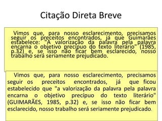 Citação Direta Breve
Vimos que, para nosso esclarecimento, precisamos
seguir os preceitos encontrados, já que Guimarães
estabelece: "A valorização da palavra pela palavra
encarna o objetivo precípuo do texto literário" (1985,
p.32) e, se isso não ficar bem esclarecido, nosso
trabalho será seriamente prejudicado.
Vimos que, para nosso esclarecimento, precisamos
seguir os preceitos encontrados, já que ficou
estabelecido que "a valorização da palavra pela palavra
encarna o objetivo precípuo do texto literário"
(GUIMARÃES, 1985, p.32) e, se isso não ficar bem
esclarecido, nosso trabalho será seriamente prejudicado.
 