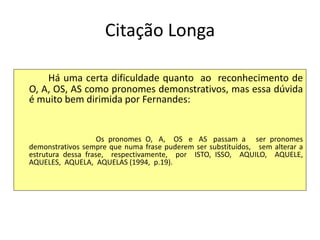 Citação Longa
Há uma certa dificuldade quanto ao reconhecimento de
O, A, OS, AS como pronomes demonstrativos, mas essa dúvida
é muito bem dirimida por Fernandes:
Os pronomes O, A, OS e AS passam a ser pronomes
demonstrativos sempre que numa frase puderem ser substituídos, sem alterar a
estrutura dessa frase, respectivamente, por ISTO, ISSO, AQUILO, AQUELE,
AQUELES, AQUELA, AQUELAS (1994, p.19).
 