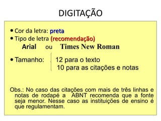 DIGITAÇÃO
 Cor da letra: preta
 Tipo de letra (recomendação)
Arial ou Times New Roman
 Tamanho: 12 para o texto
10 para as citações e notas
Obs.: No caso das citações com mais de três linhas e
notas de rodapé a ABNT recomenda que a fonte
seja menor. Nesse caso as instituições de ensino é
que regulamentam.
 