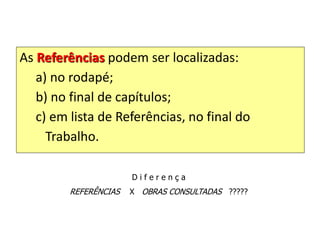As Referências podem ser localizadas:
a) no rodapé;
b) no final de capítulos;
c) em lista de Referências, no final do
Trabalho.
D i f e r e n ç a
REFERÊNCIAS X OBRAS CONSULTADAS ?????
 