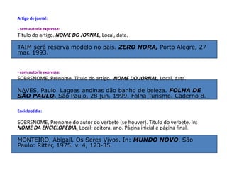 Artigo de jornal:
- sem autoria expressa:
Título do artigo. NOME DO JORNAL, Local, data.
TAIM será reserva modelo no país. ZERO HORA, Porto Alegre, 27
mar. 1993.
- com autoria expressa:
SOBRENOME, Prenome. Título do artigo. NOME DO JORNAL, Local, data.
NAVES, Paulo. Lagoas andinas dão banho de beleza. FOLHA DE
SÃO PAULO. São Paulo, 28 jun. 1999. Folha Turismo. Caderno 8.
Enciclopédia:
SOBRENOME, Prenome do autor do verbete (se houver). Título do verbete. In:
NOME DA ENCICLOPÉDIA. Local: editora, ano. Página inicial e página final.
MONTEIRO, Abigail. Os Seres Vivos. In: MUNDO NOVO. São
Paulo: Ritter, 1975. v. 4, 123-35.
 