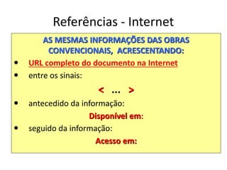 Referências - Internet
AS MESMAS INFORMAÇÕES DAS OBRAS
CONVENCIONAIS, ACRESCENTANDO:
 URL completo do documento na Internet
 entre os sinais:
< ... >
 antecedido da informação:
Disponível em:
 seguido da informação:
Acesso em:
 