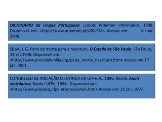 DICIONÁRIO da Língua Portuguesa. Lisboa: Priberam Informática, 1998.
Disponível em: <http://www.priberam.pt/dlDLPO>. Acesso em: 8 mar.
2000.
SILVA, I. G. Pena de morte para o nascituro. O Estado de São Paulo. São Paulo,
19 set.1998. Disponível em:
<http://www.providafamilia.org/pena_morte_nascituro.htm> Acesso em 17
jan. 2001.
CONGRESSO DE INICIAÇÃO CIENTÍFICA DA UFPe, 4., 1996, Recife. Anais
eletrônicos. Recife: UFPe, 1996. Disponível em:
<http://www.propesq.ufpe.br/anais/anais.htm> Acesso em: 21 jan. 1997.
 