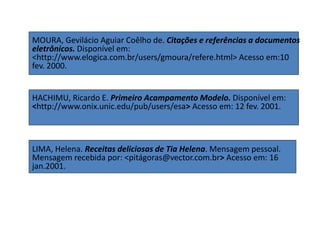 MOURA, Gevilácio Aguiar Coêlho de. Citações e referências a documentos
eletrônicos. Disponível em:
<http://www.elogica.com.br/users/gmoura/refere.html> Acesso em:10
fev. 2000.
HACHIMU, Ricardo E. Primeiro Acampamento Modelo. Disponível em:
<http://www.onix.unic.edu/pub/users/esa> Acesso em: 12 fev. 2001.
LIMA, Helena. Receitas deliciosas de Tia Helena. Mensagem pessoal.
Mensagem recebida por: <pitágoras@vector.com.br> Acesso em: 16
jan.2001.
 