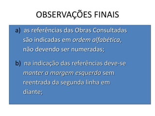 OBSERVAÇÕES FINAIS
a) as referências das Obras Consultadas
são indicadas em ordem alfabética,
não devendo ser numeradas;
b) na indicação das referências deve-se
manter a margem esquerda sem
reentrada da segunda linha em
diante;
 