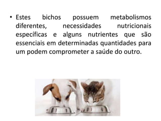• Estes bichos possuem metabolismos
diferentes, necessidades nutricionais
específicas e alguns nutrientes que são
essenciais em determinadas quantidades para
um podem comprometer a saúde do outro.
 