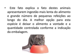 • Este fato explica o fato destes animais
apresentarem ingestão mais lenta do alimento
e grande número de pequenas refeições ao
longo do dia. A melhor opção para esta
espécie é deixar o alimento a vontade e a
quantidade controlada conforme a indicação
da embalagem.
 