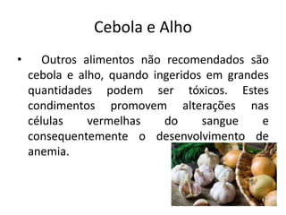 Cebola e Alho
• Outros alimentos não recomendados são
cebola e alho, quando ingeridos em grandes
quantidades podem ser tóxicos. Estes
condimentos promovem alterações nas
células vermelhas do sangue e
consequentemente o desenvolvimento de
anemia.
 