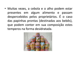 • Muitas vezes, a cebola e o alho podem estar
presentes em algum alimento e passam
despercebidos pelos proprietários. É o caso
das papinhas prontas (destinadas aos bebês),
que podem conter em sua composição estes
temperos na forma desidratada.
 