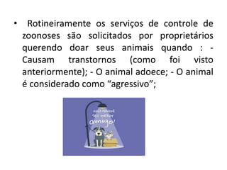 • Rotineiramente os serviços de controle de
zoonoses são solicitados por proprietários
querendo doar seus animais quando : -
Causam transtornos (como foi visto
anteriormente); - O animal adoece; - O animal
é considerado como “agressivo”;
 