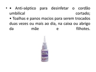• • Anti-séptico para desinfetar o cordão
umbilical cortado;
• Toalhas e panos macios para serem trocados
duas vezes ou mais ao dia, na caixa ou abrigo
da mãe e filhotes.
 
