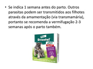 • Se indica 1 semana antes do parto. Outros
parasitas podem ser transmitidos aos filhotes
através da amamentação (via transmamária),
portanto se recomenda a vermifugação 2-3
semanas após o parto também.
 
