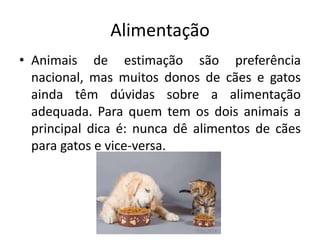 Alimentação
• Animais de estimação são preferência
nacional, mas muitos donos de cães e gatos
ainda têm dúvidas sobre a alimentação
adequada. Para quem tem os dois animais a
principal dica é: nunca dê alimentos de cães
para gatos e vice-versa.
 