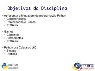 Objetivos da Disciplina
 Apresentar a linguagem de programação Python
 Características
 Pontos fortes e Fracos
 Práticas
 Games
 Conceitos
 Ferramentas
 Práticas
 Python pra Celulares s60
 Sintaxe
 Práticas
 
