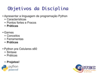Objetivos da Disciplina
 Apresentar a linguagem de programação Python
 Características
 Pontos fortes e Fracos
 Práticas
 Games
 Conceitos
 Ferramentas
 Práticas
 Python pra Celulares s60
 Sintaxe
 Práticas
 Projetos!
 