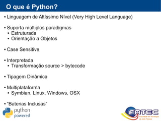 O que é Python?
 Linguagem de Altíssimo Nível (Very High Level Language)
 Suporta múltiplos paradigmas
 Estruturada
 Orientação a Objetos
 Case Sensitive
 Interpretada
 Transformação source > bytecode
 Tipagem Dinâmica
 Multiplataforma
 Symbian, Linux, Windows, OSX
 “Baterias Inclusas”
 