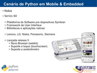 Cenário de Python em Mobile & Embedded
● Nokia
● Series 60
● Plataforma de Software pra dispositivos Symbian
● Framework de User Interface
● Bibliotecas e aplicações nativas
● Lenovo, LG, Nokia, Panasonic, Siemens
● Lançada release 5
● Novo Browser (webkit)
● Suporte a toque (touchscreen)
● Suporte a acelerômetro
 