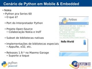 Cenário de Python em Mobile & Embedded
● Nokia
● Python pra Series 60
● O que é?
● Port do Interpretador Python
● Projeto Open-Source
● Colaboração Nokia e IndT
● Subset de bibliotecas nativas
● Implementações de bibliotecas especiais
● Appuifw, e32, etc.
● Releases 1.9.* no Maemo Garage
● Suporte a toque
 