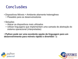 Conclusões
● Dispositivos Móveis = Ambiente altamente heterogêneo
● Pesadelo para os desenvolvedores
● Soluções
● Atacar os dispositivos mais utilizados
● Utilizar linguagens que implementam uma camada de abstração do
sistema operacional (interpretadas)
● Python pode ser uma excelente opção de linguagem para um
desenvolvimento para móveis rápido e divertido! :-)
 