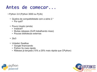 Antes de comecar...
● Python 3.0 (Python 3000 ou Py3k)
● Quebra de compatibilidade com a série 2.*
● Por quê?
● Pouco Usado (ainda)
● Instável?
● Muitas releases (GvR trabalhando nisso)
● Poucas bibliotecas externas
● 2to3
● Unladen Swallow
● Google financiando
● Python 5x mais rápido
● Release já lançada (15% a 25% mais rápida que CPython)
 