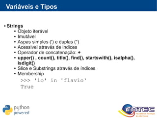 Variáveis e Tipos
 Strings
 Objeto iterável
 Imutável
 Aspas simples (') e duplas (“)
 Acessivel através de indices
 Operador de concatenação: +
 upper() , count(), title(), find(), startswith(), isalpha(),
isdigit()
 Slice e Substrings através de índices
 Membership
>>> 'io' in 'flavio'
True
 