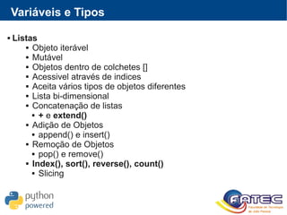 Variáveis e Tipos
 Listas
 Objeto iterável
 Mutável
 Objetos dentro de colchetes []
 Acessivel através de indices
 Aceita vários tipos de objetos diferentes
 Lista bi-dimensional
 Concatenação de listas
 + e extend()
 Adição de Objetos
 append() e insert()
 Remoção de Objetos
 pop() e remove()
 Index(), sort(), reverse(), count()
 Slicing
 