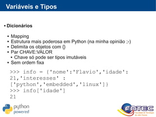 Variáveis e Tipos
 Dicionários
 Mapping
 Estrutura mais poderosa em Python (na minha opinião ;-)
 Delimita os objetos com {}
 Par CHAVE:VALOR
 Chave só pode ser tipos imutáveis
 Sem ordem fixa
>>> info = {'nome':'Flavio','idade':
21,'interesses' :
['python','embedded','linux']}
>>> info['idade']
21
 