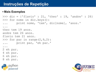 Instruções de Repetição
 Mais Exemplos
>>> dic = {'flavio' : 21, 'theo' : 19, 'andre' : 26}
>>> for nome in dic.keys():
... print nome, 'tem', dic[nome], 'anos.'
...
theo tem 19 anos.
andre tem 26 anos.
flavio tem 21 anos.
>>> for par in range(2,9,2):
... print par, 'eh par.'
...
2 eh par.
4 eh par.
6 eh par.
8 eh par.
 
