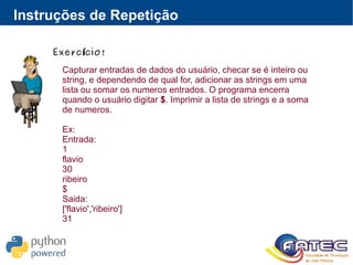 Instruções de Repetição
Exerc cio!í
Capturar entradas de dados do usuário, checar se é inteiro ou
string, e dependendo de qual for, adicionar as strings em uma
lista ou somar os numeros entrados. O programa encerra
quando o usuário digitar $. Imprimir a lista de strings e a soma
de numeros.
Ex:
Entrada:
1
flavio
30
ribeiro
$
Saida:
['flavio','ribeiro']
31
 