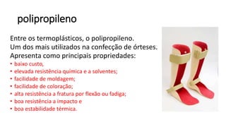 polipropileno
Entre os termoplásticos, o polipropileno.
Um dos mais utilizados na confecção de órteses.
Apresenta como principais propriedades:
• baixo custo,
• elevada resistência química e a solventes;
• facilidade de moldagem;
• facilidade de coloração;
• alta resistência a fratura por flexão ou fadiga;
• boa resistência a impacto e
• boa estabilidade térmica.
 