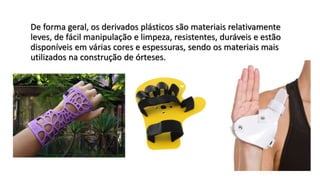De forma geral, os derivados plásticos são materiais relativamente
leves, de fácil manipulação e limpeza, resistentes, duráveis e estão
disponíveis em várias cores e espessuras, sendo os materiais mais
utilizados na construção de órteses.
 