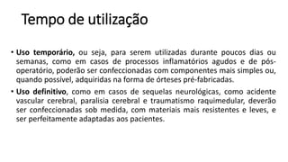 Tempo de utilização
• Uso temporário, ou seja, para serem utilizadas durante poucos dias ou
semanas, como em casos de processos inflamatórios agudos e de pós-
operatório, poderão ser confeccionadas com componentes mais simples ou,
quando possível, adquiridas na forma de órteses pré-fabricadas.
• Uso definitivo, como em casos de sequelas neurológicas, como acidente
vascular cerebral, paralisia cerebral e traumatismo raquimedular, deverão
ser confeccionadas sob medida, com materiais mais resistentes e leves, e
ser perfeitamente adaptadas aos pacientes.
 