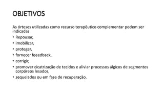 OBJETIVOS
As órteses utilizadas como recurso terapêutico complementar podem ser
indicadas
• Repousar,
• imobilizar,
• proteger,
• fornecer feeedback,
• corrigir,
• promover cicatrização de tecidos e aliviar processos álgicos de segmentos
corpóreos lesados,
• sequelados ou em fase de recuperação.
 