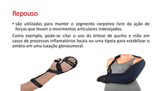 Repouso
• são utilizadas para manter o segmento corpóreo livre da ação de
forças que levam a movimentos articulares indesejados.
Como exemplo, pode-se citar o uso da órtese de punho e mão em
casos de processos inflamatórios locais ou uma tipoia para estabilizar o
ombro em uma luxação glenoumeral.
 